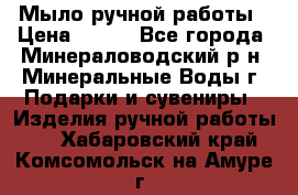 Мыло ручной работы › Цена ­ 350 - Все города, Минераловодский р-н, Минеральные Воды г. Подарки и сувениры » Изделия ручной работы   . Хабаровский край,Комсомольск-на-Амуре г.